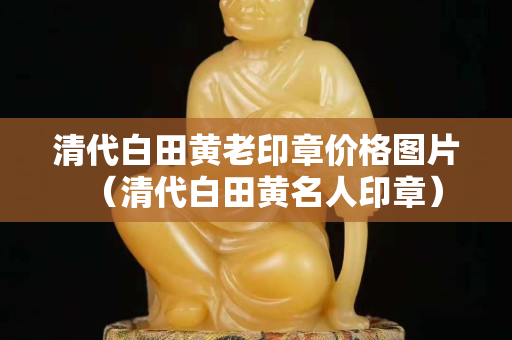 清代白田黃老印章價格圖片（清代白田黃名人印章）