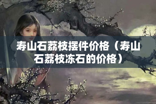 壽山石荔枝擺件價格（壽山石荔枝凍石的價格）