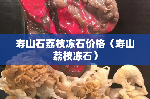 壽山石荔枝凍石價格（壽山荔枝凍石）