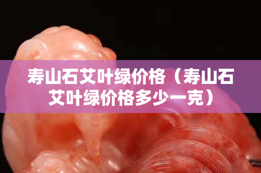 壽山石艾葉綠價格（壽山石艾葉綠價格多少一克）