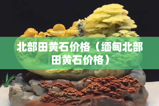 北部田黃石價格（緬甸北部田黃石價格）