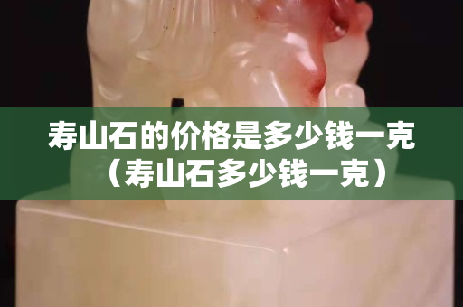 壽山石的價格是多少錢一克（壽山石多少錢一克）