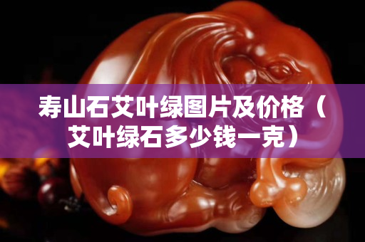 壽山石艾葉綠圖片及價格（艾葉綠石多少錢一克）