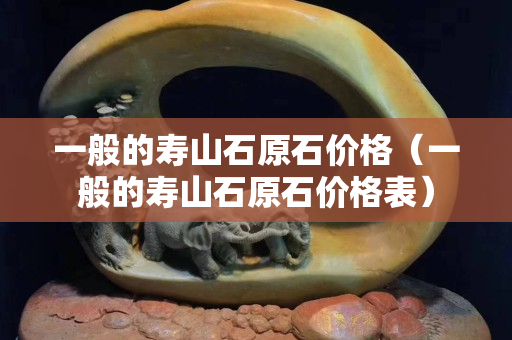 一般的壽山石原石價格（一般的壽山石原石價格表）