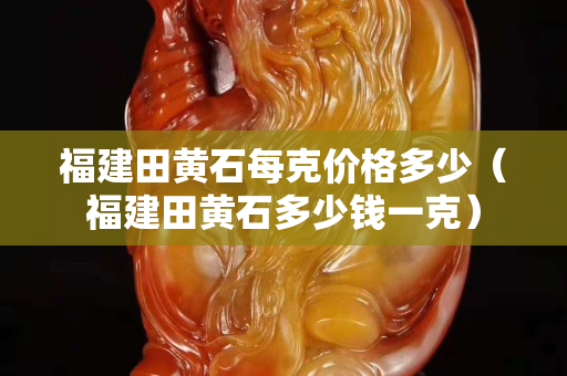福建田黃石每克價格多少（福建田黃石多少錢一克）