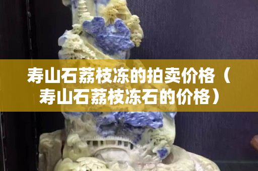 壽山石荔枝凍的拍賣價格（壽山石荔枝凍石的價格）
