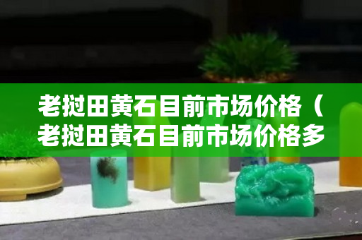 老撾田黃石目前市場價格（老撾田黃石目前市場價格多少錢一克）