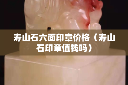 壽山石六面印章價格（壽山石印章值錢嗎）