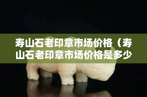 壽山石老印章市場價格（壽山石老印章市場價格是多少）