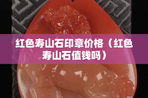 紅色壽山石印章價格（紅色壽山石值錢嗎）