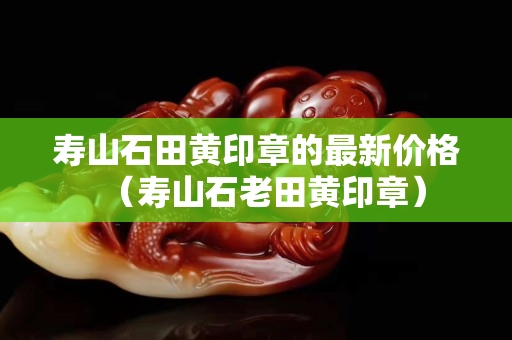 壽山石田黃印章的最新價格（壽山石老田黃印章）
