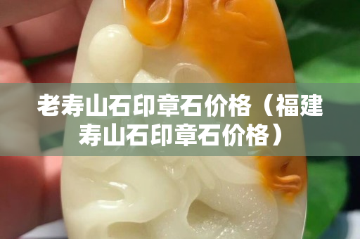 老壽山石印章石價格（福建壽山石印章石價格）