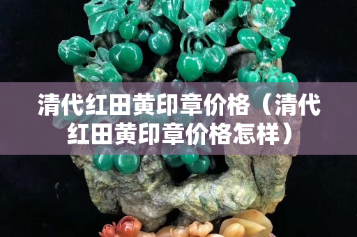 清代紅田黃印章價格（清代紅田黃印章價格怎樣）
