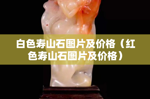 白色壽山石圖片及價格（紅色壽山石圖片及價格）