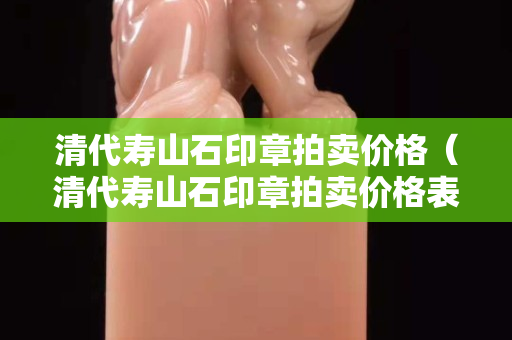 清代壽山石印章拍賣價格（清代壽山石印章拍賣價格表）