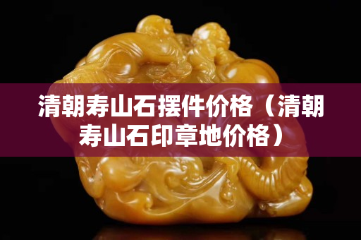 清朝壽山石擺件價格（清朝壽山石印章地價格）