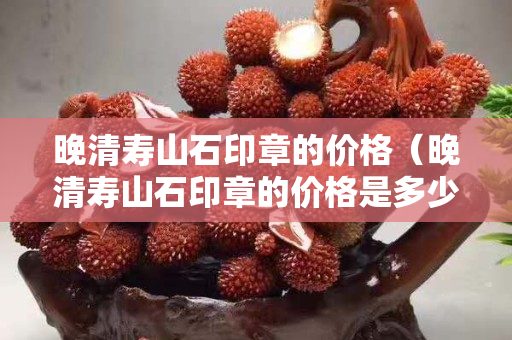晚清壽山石印章的價格（晚清壽山石印章的價格是多少）