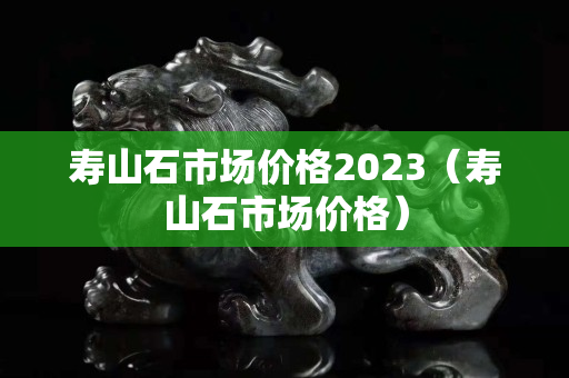 壽山石市場價格2023（壽山石市場價格）