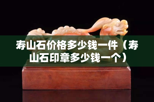 壽山石價格多少錢一件（壽山石印章多少錢一個）