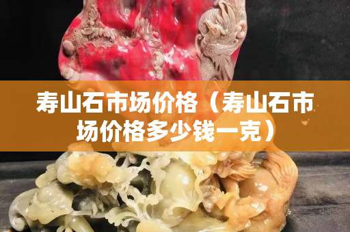 壽山石市場價格（壽山石市場價格多少錢一克）