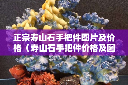 正宗壽山石手把件圖片及價格（壽山石手把件價格及圖片大全）
