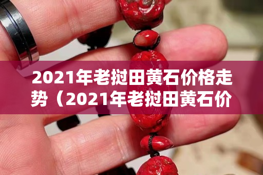 2021年老撾田黃石價格走勢（2021年老撾田黃石價格走勢）