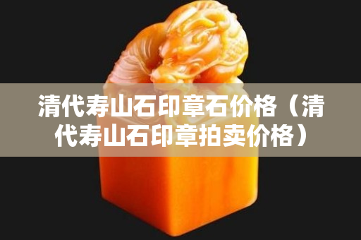 清代壽山石印章石價格（清代壽山石印章拍賣價格）