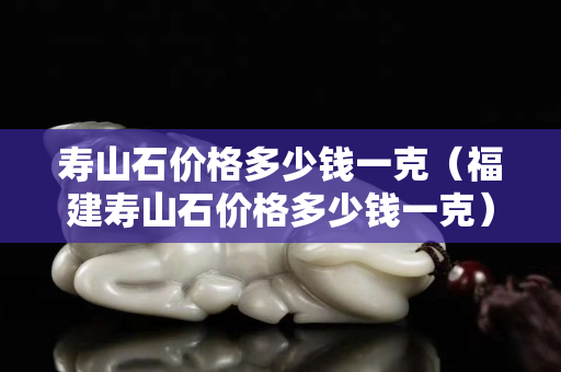 壽山石價格多少錢一克（福建壽山石價格多少錢一克）