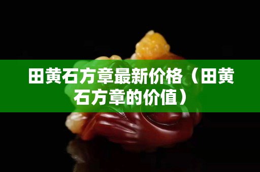 田黃石方章最新價格（田黃石方章的價值）
