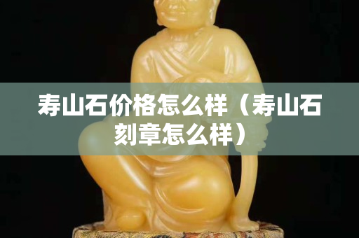 壽山石價格怎么樣（壽山石刻章怎么樣）