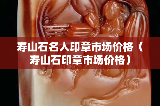 壽山石名人印章市場價格（壽山石印章市場價格）