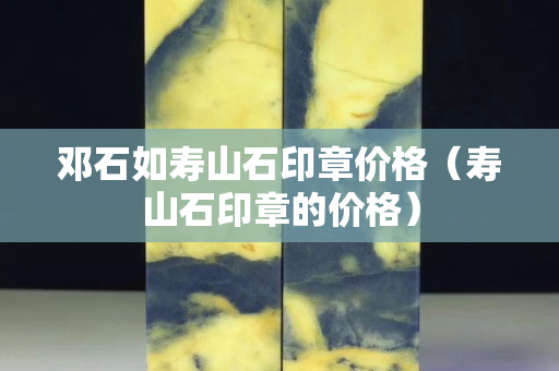 鄧石如壽山石印章價格（壽山石印章的價格）