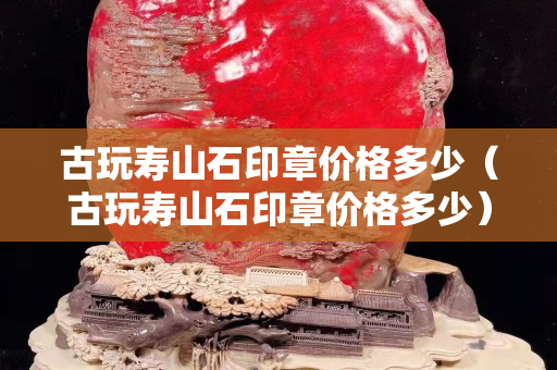 古玩壽山石印章價格多少（古玩壽山石印章價格多少）