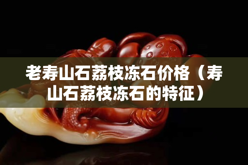 老壽山石荔枝凍石價格（壽山石荔枝凍石的特征）