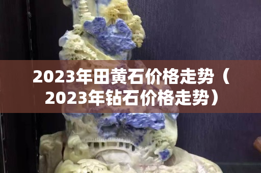 2023年田黃石價格走勢（2023年鉆石價格走勢）