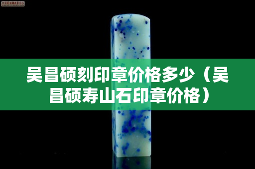 吳昌碩刻印章價格多少（吳昌碩壽山石印章價格）