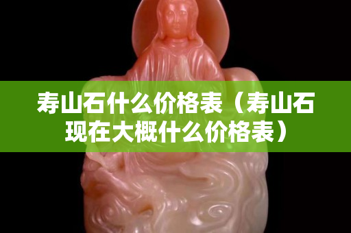 壽山石什么價格表（壽山石現在大概什么價格表）