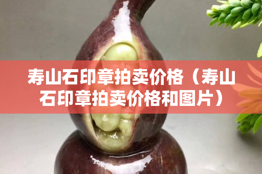 壽山石印章拍賣價格（壽山石印章拍賣價格和圖片）