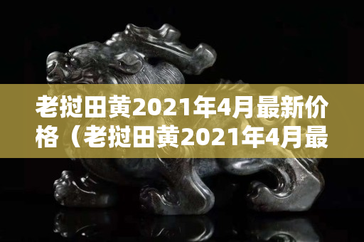 老撾田黃2021年4月最新價格（老撾田黃2021年4月最新價格）