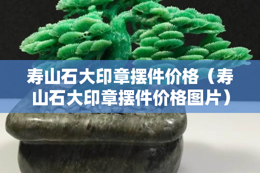 壽山石大印章擺件價格（壽山石大印章擺件價格圖片）