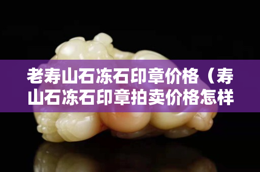 老壽山石凍石印章價格（壽山石凍石印章拍賣價格怎樣）