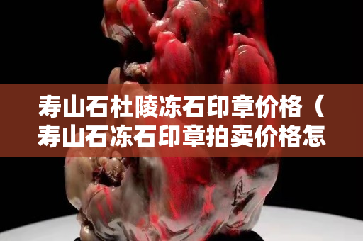 壽山石杜陵凍石印章價格（壽山石凍石印章拍賣價格怎樣）