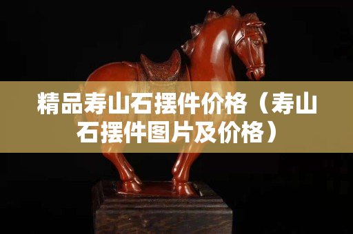 精品壽山石擺件價格（壽山石擺件圖片及價格）
