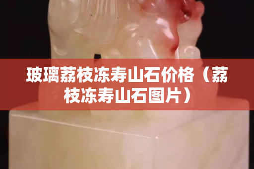 玻璃荔枝凍壽山石價格（荔枝凍壽山石圖片）
