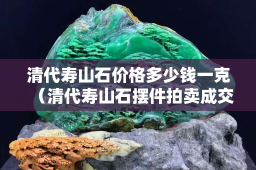 清代壽山石價格多少錢一克（清代壽山石擺件拍賣成交記錄）