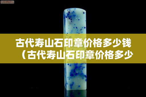 古代壽山石印章價格多少錢（古代壽山石印章價格多少錢一克）