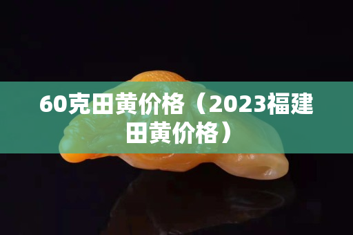 60克田黃價格（2023福建田黃價格）