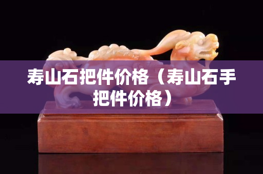 壽山石把件價格（壽山石手把件價格）