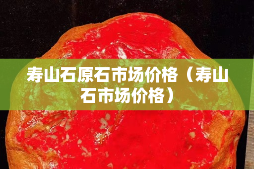 壽山石原石市場(chǎng)價(jià)格（壽山石市場(chǎng)價(jià)格）
