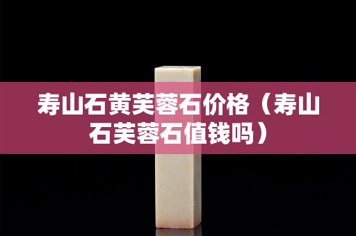 壽山石黃芙蓉石價格（壽山石芙蓉石值錢嗎）